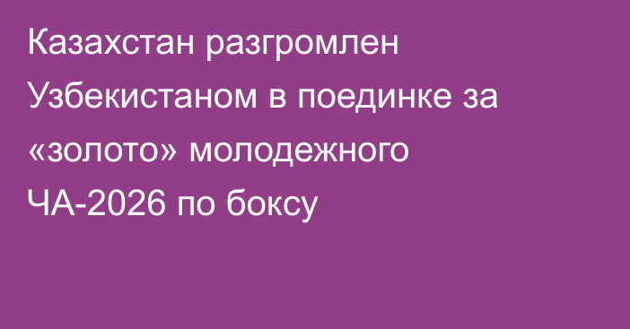 Казахстан разгромлен Узбекистаном в поединке за «золото» молодежного ЧА-2026 по боксу