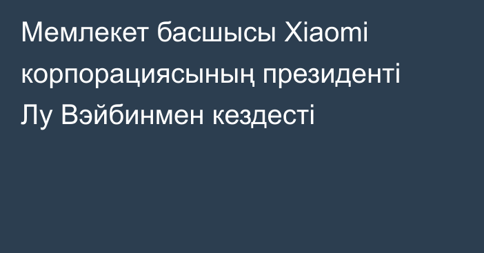 Мемлекет басшысы Xiaomi корпорациясының президенті Лу Вэйбинмен кездесті