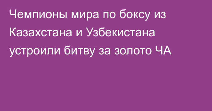 Чемпионы мира по боксу из Казахстана и Узбекистана устроили битву за золото ЧА