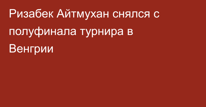 Ризабек Айтмухан снялся с полуфинала турнира в Венгрии