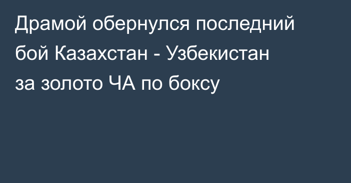 Драмой обернулся последний бой Казахстан - Узбекистан за золото ЧА по боксу