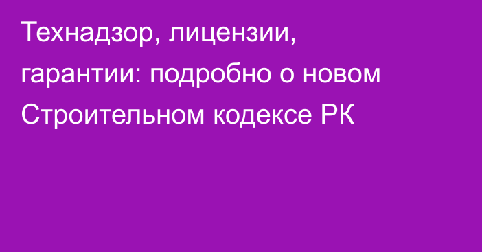 Технадзор, лицензии, гарантии: подробно о новом Строительном кодексе РК