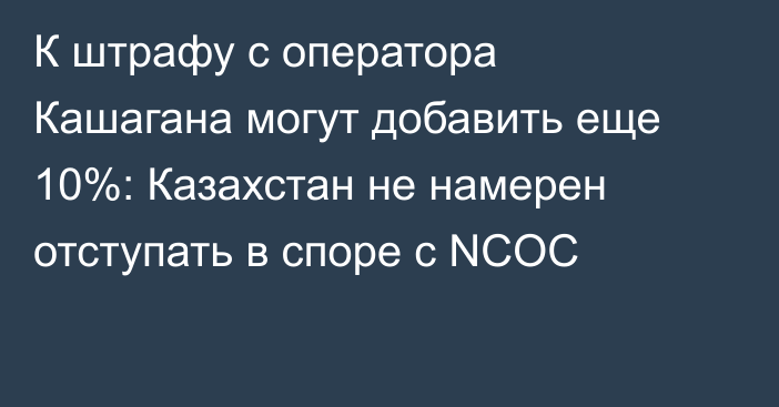 К штрафу с оператора Кашагана могут добавить еще 10%: Казахстан не намерен отступать в споре с NCOC