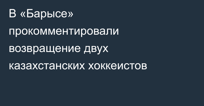 В «Барысе» прокомментировали возвращение двух казахстанских хоккеистов
