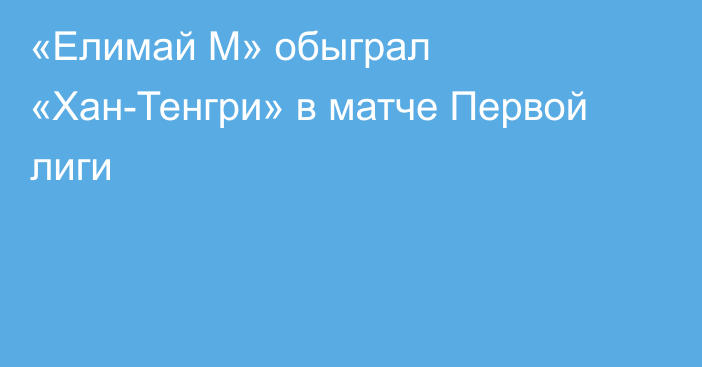 «Елимай М» обыграл «Хан-Тенгри» в  матче Первой лиги
