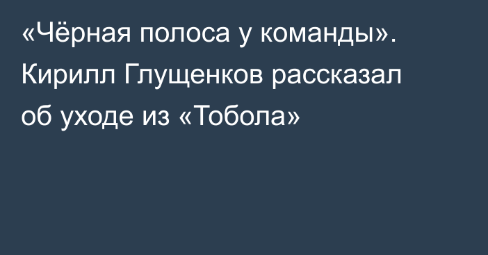 «Чёрная полоса у команды». Кирилл Глущенков рассказал об уходе из «Тобола»