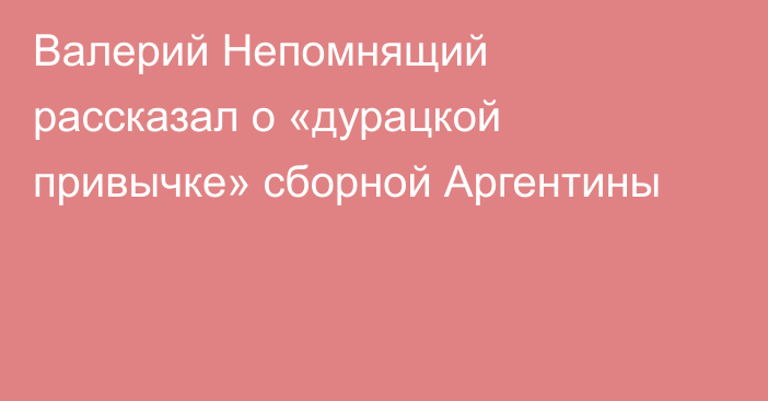 Валерий Непомнящий рассказал о «дурацкой привычке» сборной Аргентины