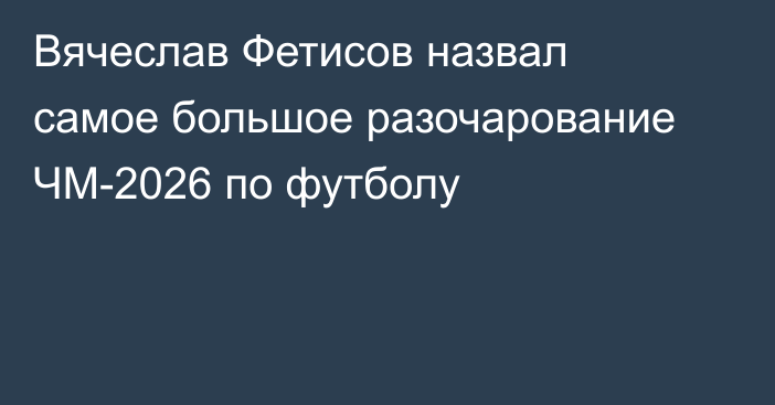 Вячеслав Фетисов назвал самое большое разочарование ЧМ-2026 по футболу