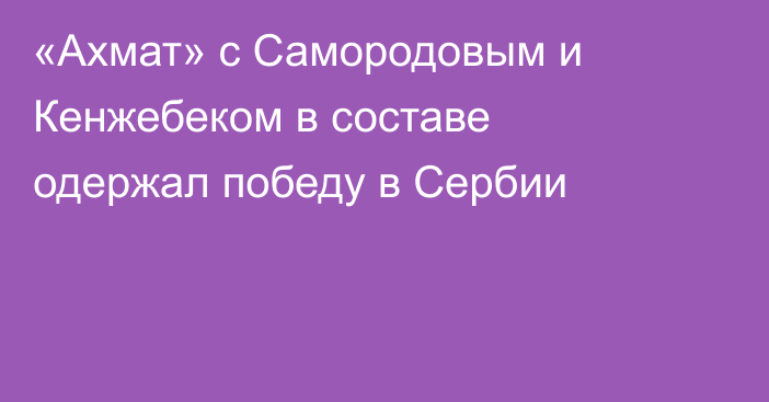 «Ахмат» с Самородовым и Кенжебеком в составе одержал победу в Сербии
