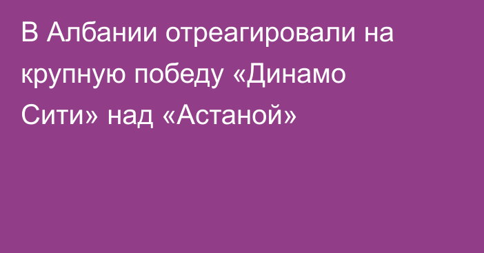 В Албании отреагировали на крупную победу «Динамо Сити» над «Астаной»