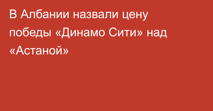 В Албании назвали цену победы «Динамо Сити» над «Астаной»