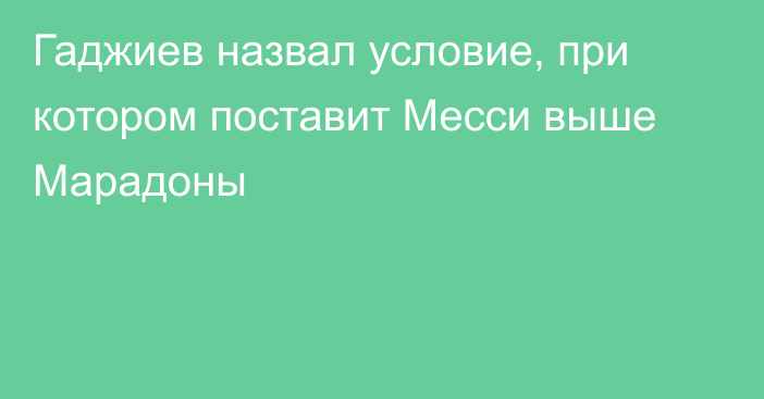 Гаджиев назвал условие, при котором поставит Месси выше Марадоны