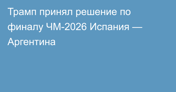 Трамп принял решение по финалу ЧМ-2026 Испания — Аргентина