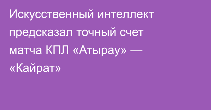 Искусственный интеллект предсказал точный счет матча КПЛ «Атырау» — «Кайрат»