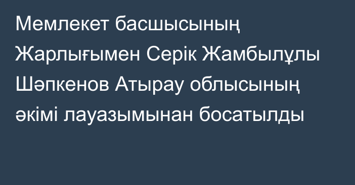 Мемлекет басшысының Жарлығымен Серік Жамбылұлы Шәпкенов Атырау облысының әкімі лауазымынан босатылды