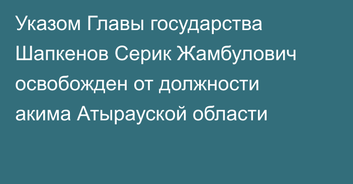 Указом Главы государства Шапкенов Серик Жамбулович освобожден от должности акима Атырауской области