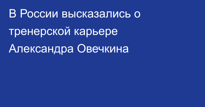 В России высказались о тренерской карьере Александра Овечкина