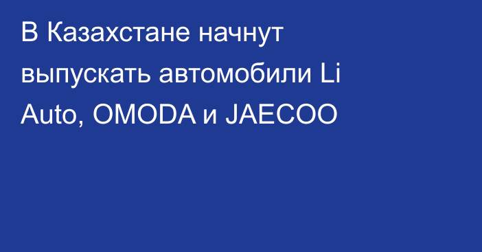 В Казахстане начнут выпускать автомобили Li Auto, OMODA и JAECOO
