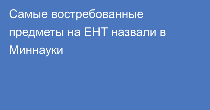 Самые востребованные предметы на ЕНТ назвали в Миннауки