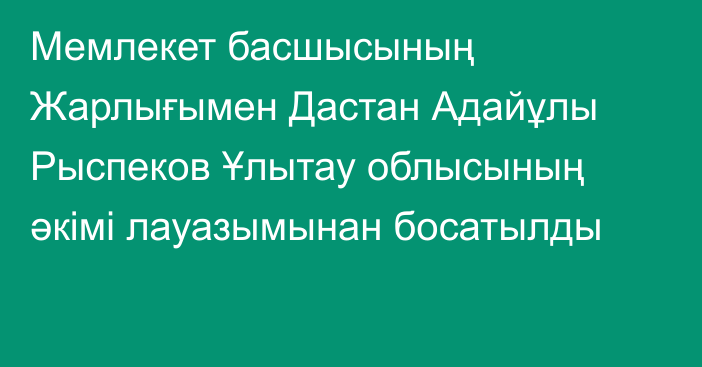 Мемлекет басшысының Жарлығымен Дастан Адайұлы Рыспеков Ұлытау облысының әкімі лауазымынан босатылды