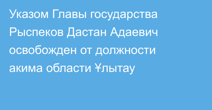 Указом Главы государства Рыспеков Дастан Адаевич освобожден от должности акима области Ұлытау