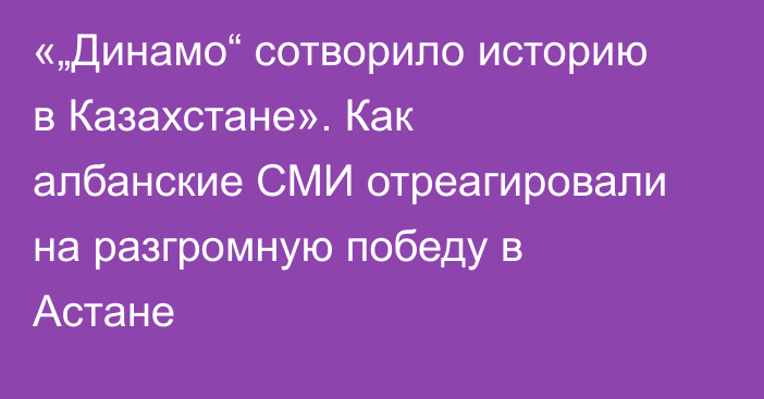 «„Динамо“ сотворило историю в Казахстане». Как албанские СМИ отреагировали на разгромную победу в Астане