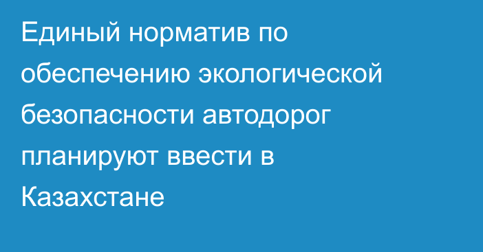 Единый норматив по обеспечению экологической безопасности автодорог планируют ввести в Казахстане