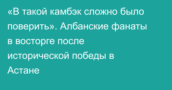 «В такой камбэк сложно было поверить». Албанские фанаты в восторге после исторической победы в Астане