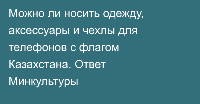 Можно ли носить одежду, аксессуары и чехлы для телефонов с флагом Казахстана. Ответ Минкультуры