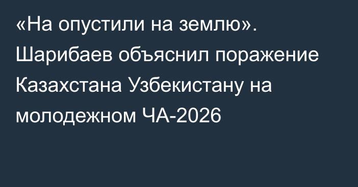 «На опустили на землю». Шарибаев объяснил поражение Казахстана Узбекистану на молодежном ЧА-2026