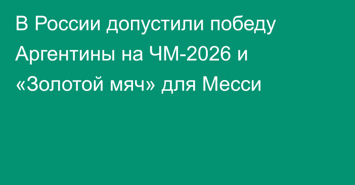 В России допустили победу Аргентины на ЧМ-2026 и «Золотой мяч» для Месси