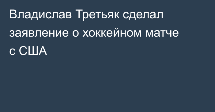 Владислав Третьяк сделал заявление о хоккейном матче с США