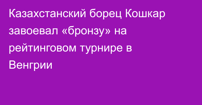 Казахстанский борец Кошкар завоевал «бронзу» на рейтинговом турнире в Венгрии