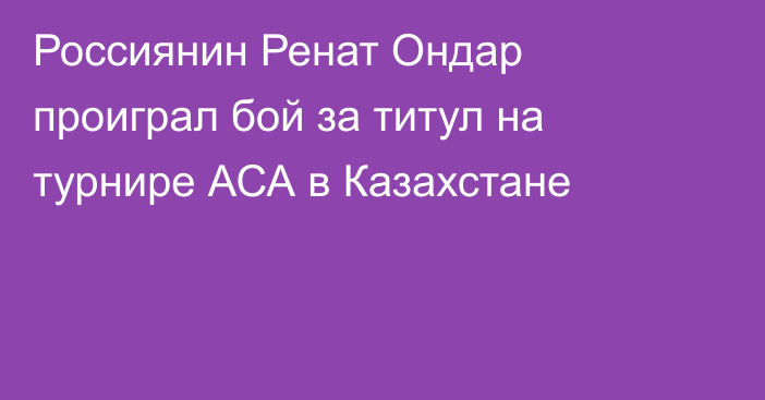Россиянин Ренат Ондар проиграл бой за титул на турнире АСА в Казахстане