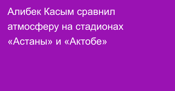 Алибек Касым сравнил атмосферу на стадионах «Астаны» и «Актобе»