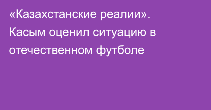 «Казахстанские реалии». Касым оценил ситуацию в отечественном футболе