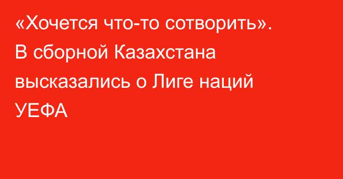 «Хочется что-то сотворить». В сборной Казахстана высказались о Лиге наций УЕФА