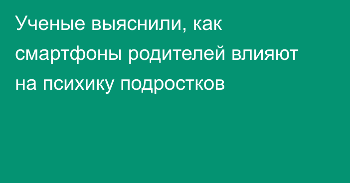 Ученые выяснили, как смартфоны родителей влияют на психику подростков