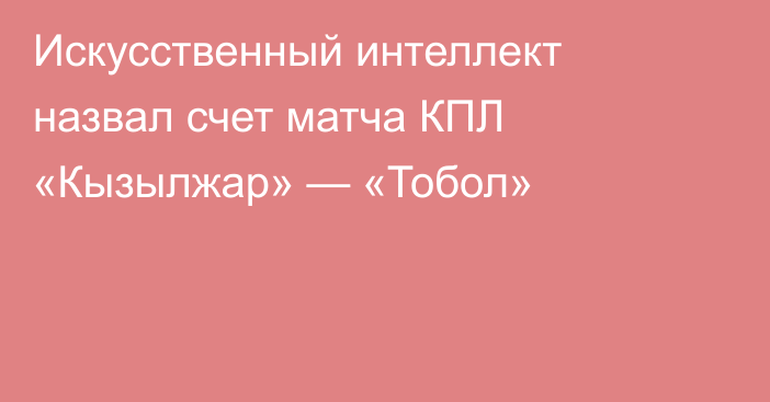 Искусственный интеллект назвал счет матча КПЛ «Кызылжар» — «Тобол»
