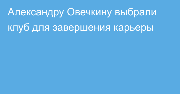 Александру Овечкину выбрали клуб для завершения карьеры
