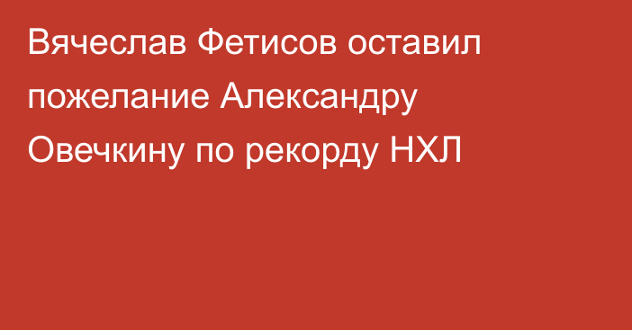 Вячеслав Фетисов оставил пожелание Александру Овечкину по рекорду НХЛ