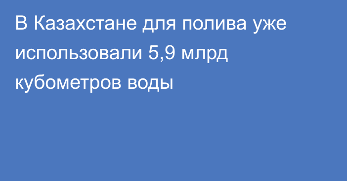 В Казахстане для полива уже использовали 5,9 млрд кубометров воды