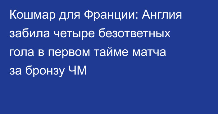 Кошмар для Франции: Англия забила четыре безответных гола в первом тайме матча за бронзу ЧМ