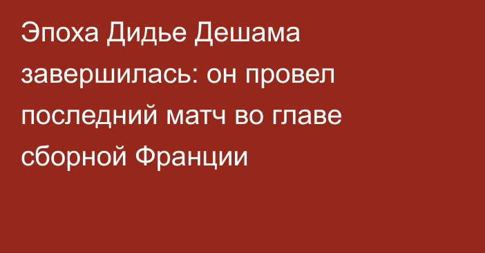 Эпоха Дидье Дешама завершилась: он провел последний матч во главе сборной Франции