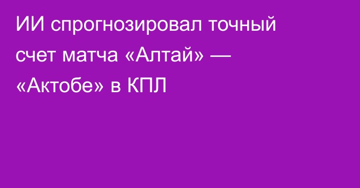 ИИ спрогнозировал точный счет матча «Алтай» — «Актобе» в КПЛ