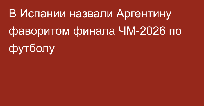 В Испании назвали Аргентину фаворитом финала ЧМ-2026 по футболу