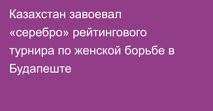 Казахстан завоевал «серебро» рейтингового турнира по женской борьбе в Будапеште