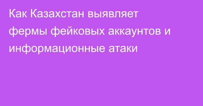 Как Казахстан выявляет фермы фейковых аккаунтов и информационные атаки