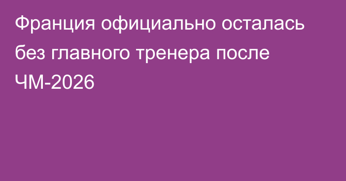 Франция официально осталась без главного тренера после ЧМ-2026