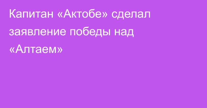 Капитан «Актобе» сделал заявление победы над «Алтаем»